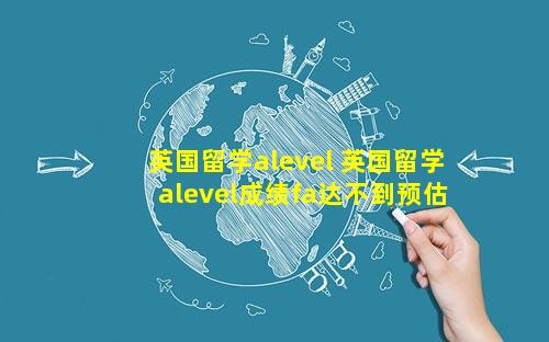 英国留学alevel 英国留学alevel成绩fa达不到预估成绩学生是回国吗